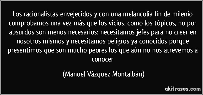 Los racionalistas envejecidos y con una melancolía fin de milenio comprobamos una vez más que los vicios, como los tópicos, no por absurdos son menos necesarios: necesitamos jefes para no creer en nosotros mismos y necesitamos peligros ya conocidos porque presentimos que son mucho peores los que aún no nos atrevemos a conocer (Manuel Vázquez Montalbán)