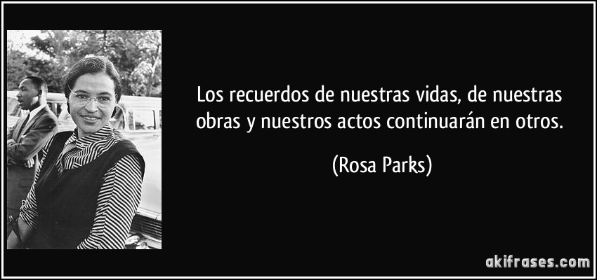 Los recuerdos de nuestras vidas, de nuestras obras y nuestros actos continuarán en otros. (Rosa Parks)