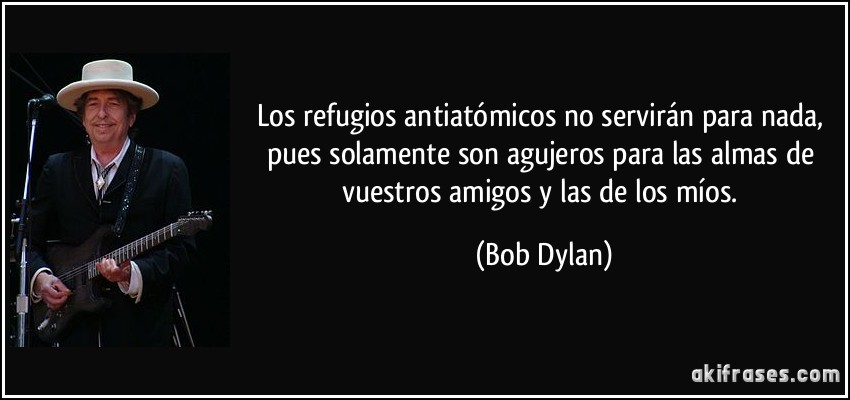 Los refugios antiatómicos no servirán para nada, pues solamente son agujeros para las almas de vuestros amigos y las de los míos. (Bob Dylan)