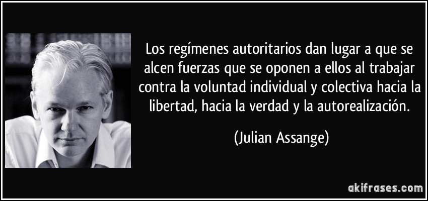 Los regímenes autoritarios dan lugar a que se alcen fuerzas que se oponen a ellos al trabajar contra la voluntad individual y colectiva hacia la libertad, hacia la verdad y la autorealización. (Julian Assange)