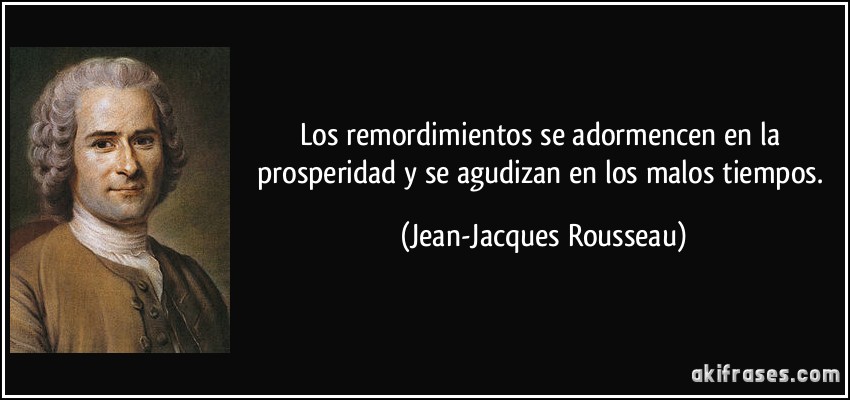 Los remordimientos se adormencen en la prosperidad y se agudizan en los malos tiempos. (Jean-Jacques Rousseau)