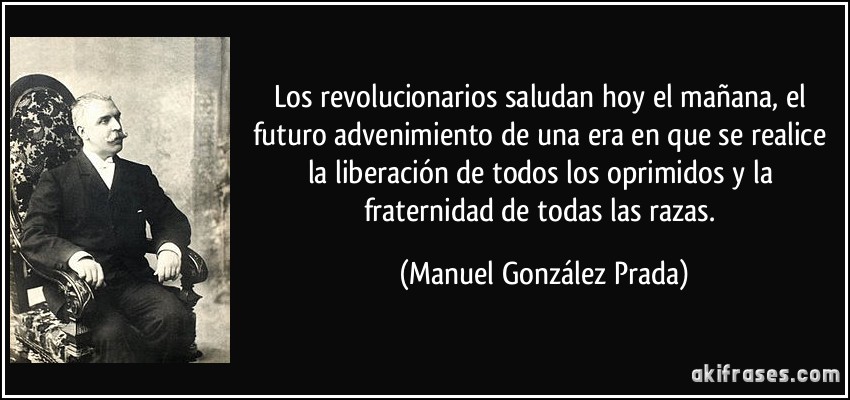 Los revolucionarios saludan hoy el mañana, el futuro advenimiento de una era en que se realice la liberación de todos los oprimidos y la fraternidad de todas las razas. (Manuel González Prada)