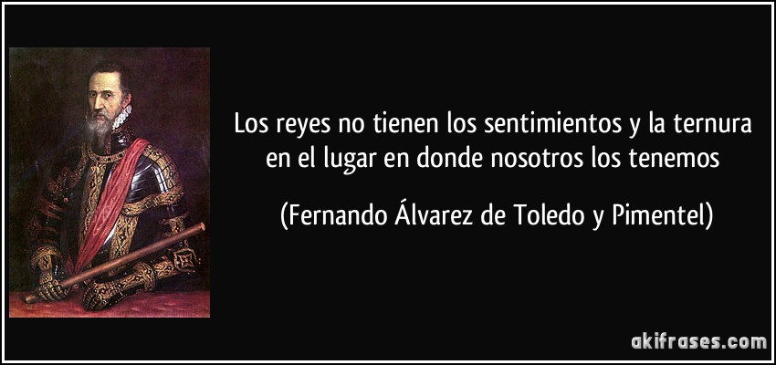Los reyes no tienen los sentimientos y la ternura en el lugar en donde nosotros los tenemos (Fernando Álvarez de Toledo y Pimentel)