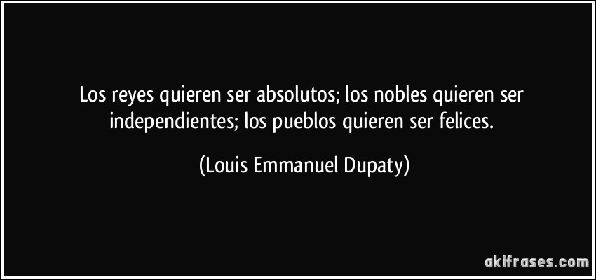 Los reyes quieren ser absolutos; los nobles quieren ser independientes; los pueblos quieren ser felices. (Louis Emmanuel Dupaty)