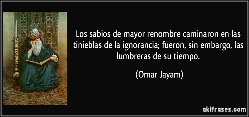 Los sabios de mayor renombre caminaron en las tinieblas de la ignorancia; fueron, sin embargo, las lumbreras de su tiempo. (Omar Jayam)