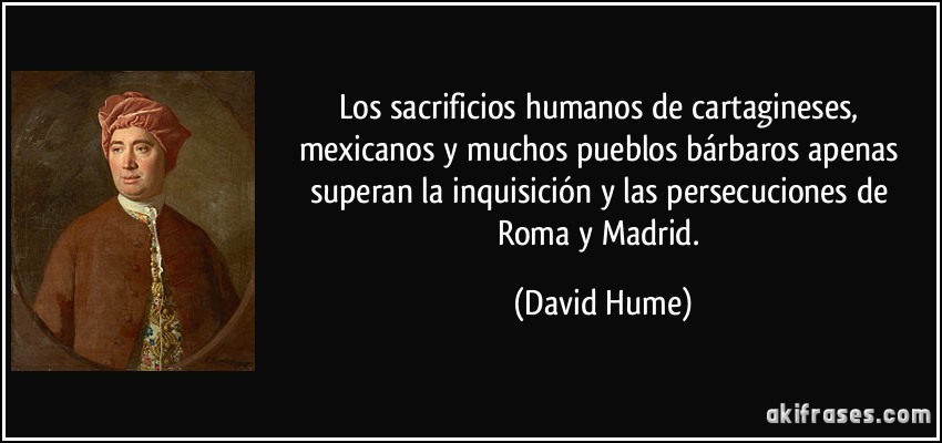 Los sacrificios humanos de cartagineses, mexicanos y muchos pueblos bárbaros apenas superan la inquisición y las persecuciones de Roma y Madrid. (David Hume)