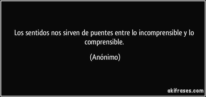 Los sentidos nos sirven de puentes entre lo incomprensible y lo comprensible. (Anónimo)