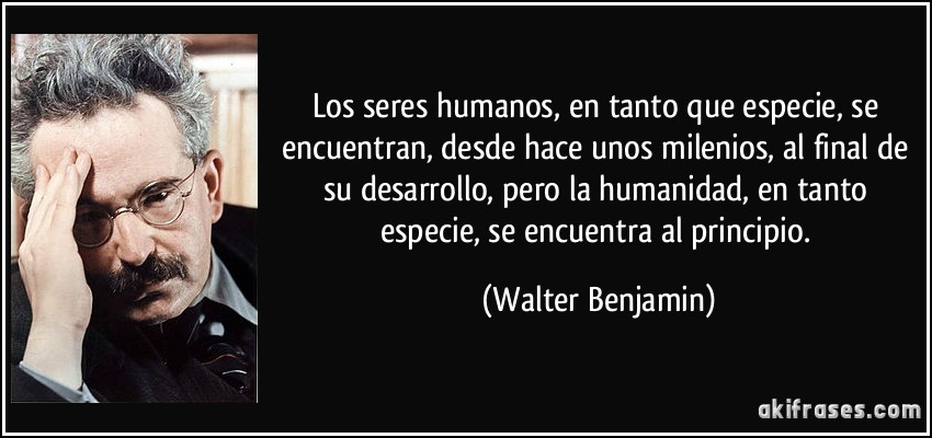 Los seres humanos, en tanto que especie, se encuentran, desde hace unos milenios, al final de su desarrollo, pero la humanidad, en tanto especie, se encuentra al principio. (Walter Benjamin)