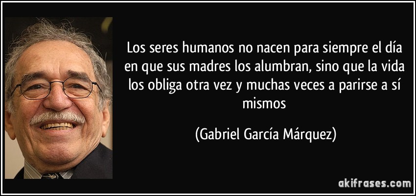 los seres humanos no nacen para siempre el día en que sus madres los alumbran, sino que la vida los obliga otra vez y muchas veces a parirse a sí mismos (Gabriel García Márquez)