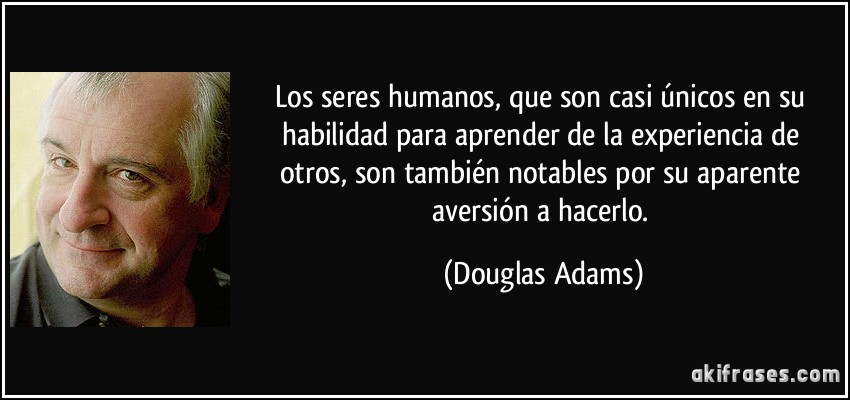 Los seres humanos, que son casi únicos en su habilidad para aprender de la experiencia de otros, son también notables por su aparente aversión a hacerlo. (Douglas Adams)