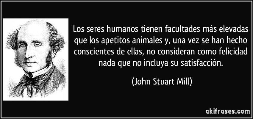 Los seres humanos tienen facultades más elevadas que los apetitos animales y, una vez se han hecho conscientes de ellas, no consideran como felicidad nada que no incluya su satisfacción. (John Stuart Mill)
