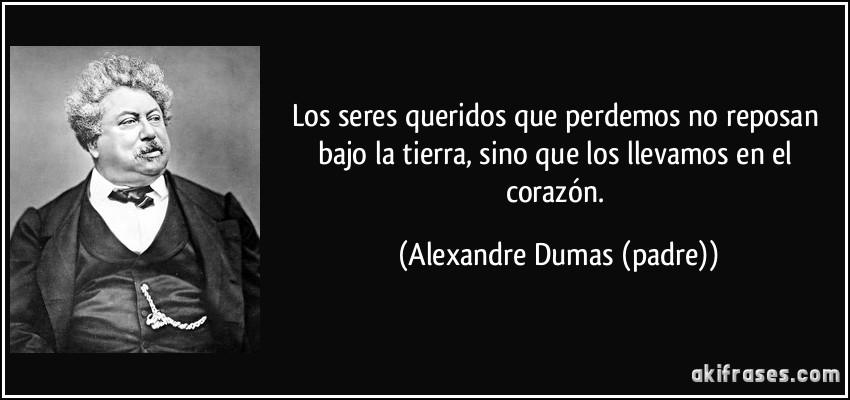 Los seres queridos que perdemos no reposan bajo la tierra, sino que los llevamos en el corazón. (Alexandre Dumas (padre))