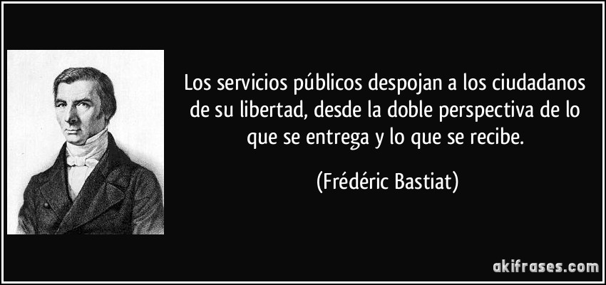 Los servicios públicos despojan a los ciudadanos de su libertad, desde la doble perspectiva de lo que se entrega y lo que se recibe. (Frédéric Bastiat)