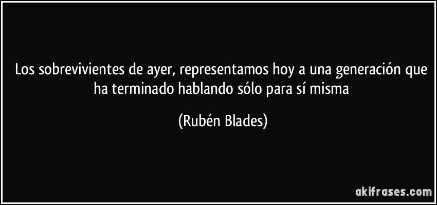 Los sobrevivientes de ayer, representamos hoy a una generación que ha terminado hablando sólo para sí misma (Rubén Blades)