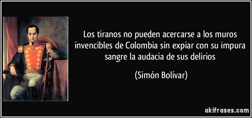 Los tiranos no pueden acercarse a los muros invencibles de Colombia sin expiar con su impura sangre la audacia de sus delirios (Simón Bolívar)