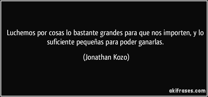 Luchemos por cosas lo bastante grandes para que nos importen, y lo suficiente pequeñas para poder ganarlas. (Jonathan Kozo)