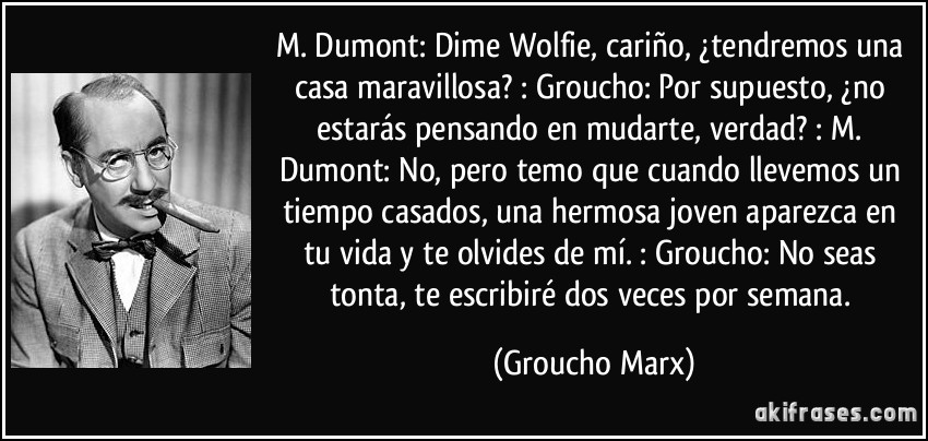 M. Dumont: Dime Wolfie, cariño, ¿tendremos una casa maravillosa? : Groucho: Por supuesto, ¿no estarás pensando en mudarte, verdad? : M. Dumont: No, pero temo que cuando llevemos un tiempo casados, una hermosa joven aparezca en tu vida y te olvides de mí. : Groucho: No seas tonta, te escribiré dos veces por semana. (Groucho Marx)