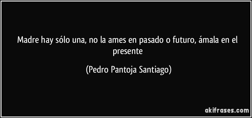 Madre hay sólo una, no la ames en pasado o futuro, ámala en el presente (Pedro Pantoja Santiago)