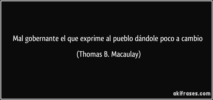 Mal gobernante el que exprime al pueblo dándole poco a cambio (Thomas B. Macaulay)
