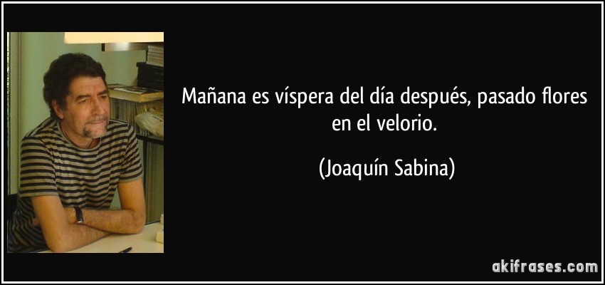 Mañana es víspera del día después, pasado flores en el velorio. (Joaquín Sabina)