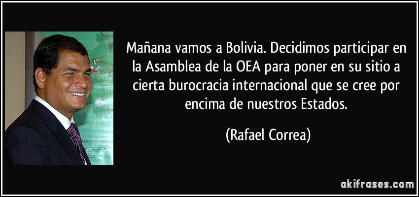 Mañana vamos a Bolivia. Decidimos participar en la Asamblea de la OEA para poner en su sitio a cierta burocracia internacional que se cree por encima de nuestros Estados. (Rafael Correa)