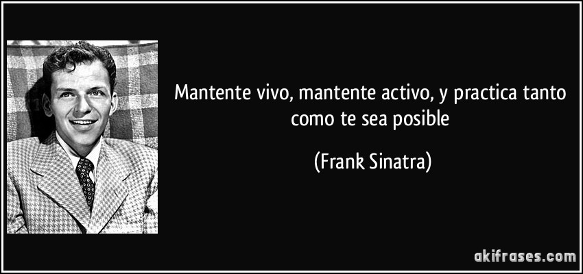 Mantente vivo, mantente activo, y practica tanto como te sea posible (Frank Sinatra)
