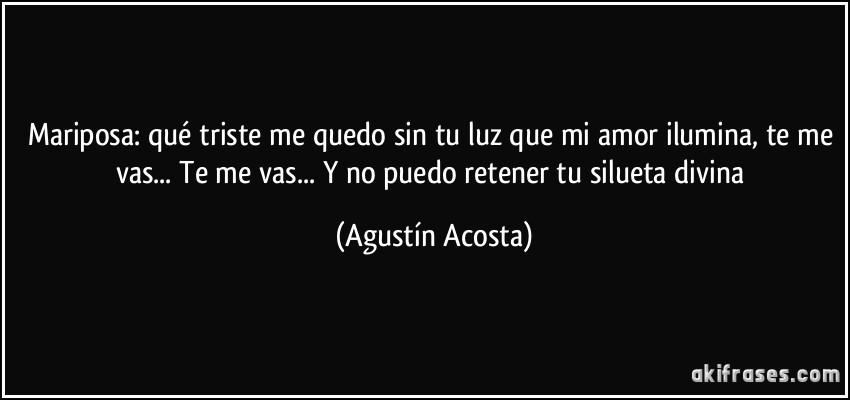 Mariposa: qué triste me quedo sin tu luz que mi amor ilumina, te me vas... Te me vas... Y no puedo retener tu silueta divina (Agustín Acosta)
