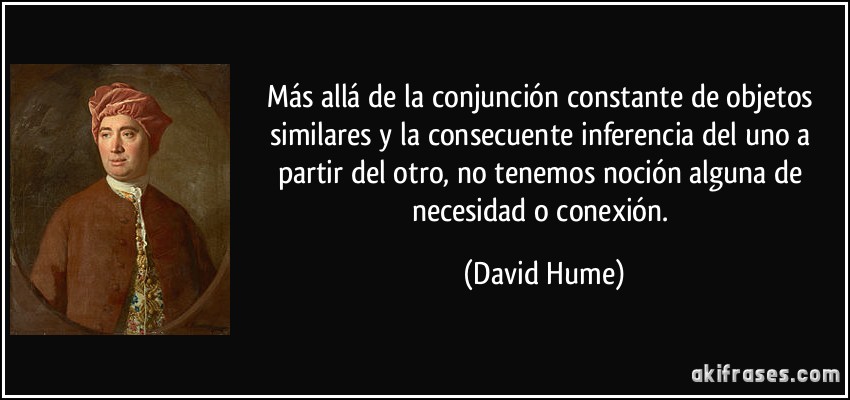 Más allá de la conjunción constante de objetos similares y la consecuente inferencia del uno a partir del otro, no tenemos noción alguna de necesidad o conexión. (David Hume)