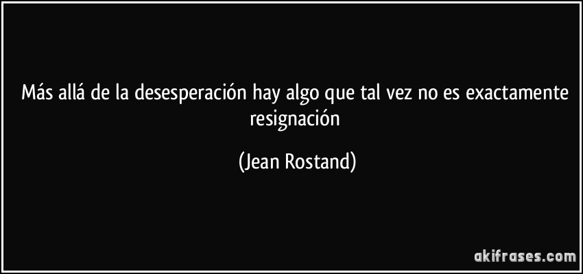 Más allá de la desesperación hay algo que tal vez no es exactamente resignación (Jean Rostand)