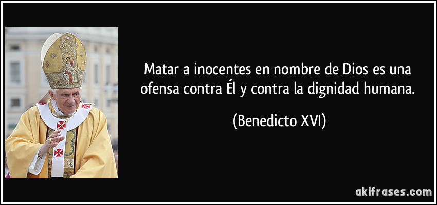 Matar a inocentes en nombre de Dios es una ofensa contra Él y contra la dignidad humana. (Benedicto XVI)