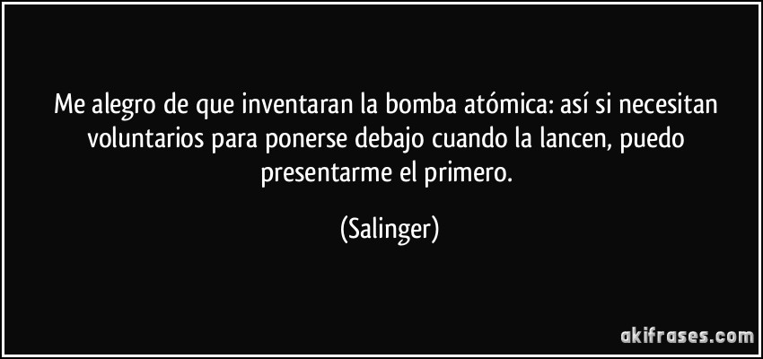 Me alegro de que inventaran la bomba atómica: así si necesitan voluntarios para ponerse debajo cuando la lancen, puedo presentarme el primero. (Salinger)