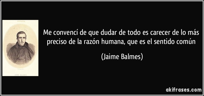 Me convencí de que dudar de todo es carecer de lo más preciso de la razón humana, que es el sentido común (Jaime Balmes)