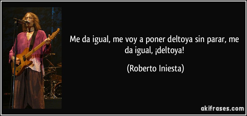 Me da igual, me voy a poner deltoya sin parar, me da igual, ¡deltoya! (Roberto Iniesta)