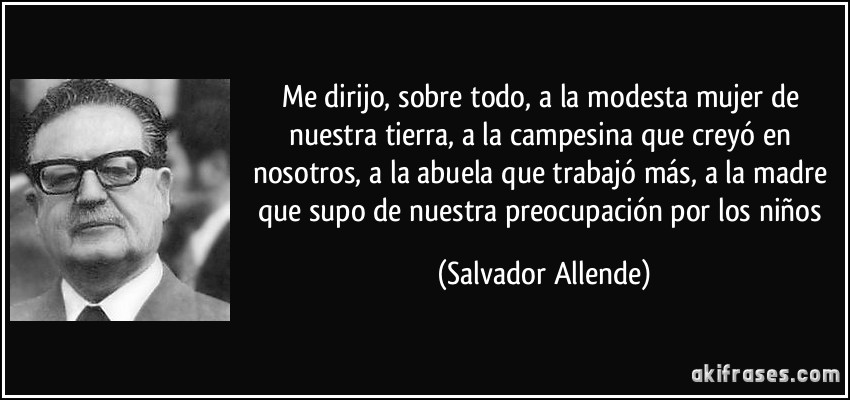 Me dirijo, sobre todo, a la modesta mujer de nuestra tierra, a la campesina que creyó en nosotros, a la abuela que trabajó más, a la madre que supo de nuestra preocupación por los niños (Salvador Allende)