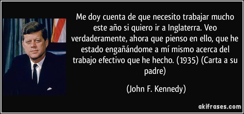 Me doy cuenta de que necesito trabajar mucho este año si quiero ir a Inglaterra. Veo verdaderamente, ahora que pienso en ello, que he estado engañándome a mí mismo acerca del trabajo efectivo que he hecho. (1935) (Carta a su padre) (John F. Kennedy)