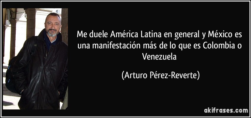 Me duele América Latina en general y México es una manifestación más de lo que es Colombia o Venezuela (Arturo Pérez-Reverte)