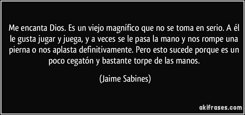 Me encanta Dios. Es un viejo magnífico que no se toma en serio. A él le gusta jugar y juega, y a veces se le pasa la mano y nos rompe una pierna o nos aplasta definitivamente. Pero esto sucede porque es un poco cegatón y bastante torpe de las manos. (Jaime Sabines)