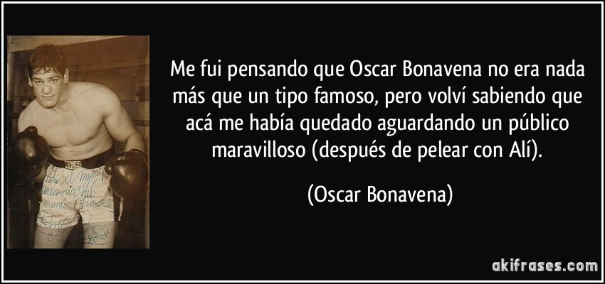 Me fui pensando que Oscar Bonavena no era nada más que un tipo famoso, pero volví sabiendo que acá me había quedado aguardando un público maravilloso (después de pelear con Alí). (Oscar Bonavena)