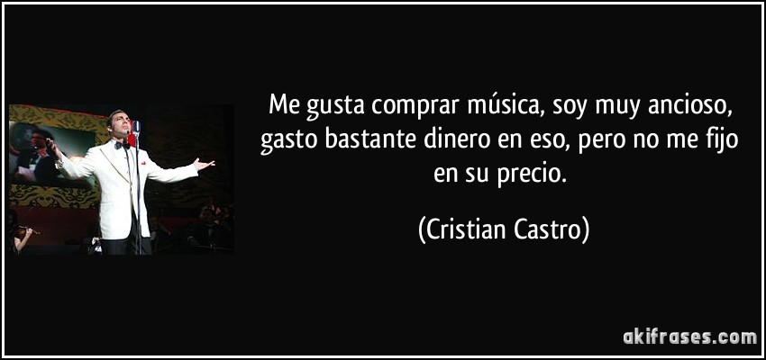 Me gusta comprar música, soy muy ancioso, gasto bastante dinero en eso, pero no me fijo en su precio. (Cristian Castro)