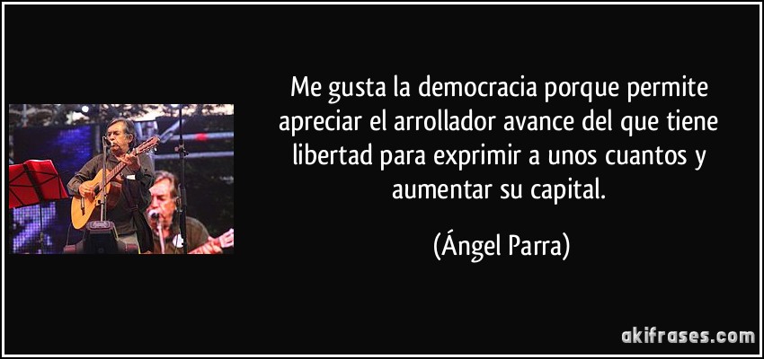 Me gusta la democracia porque permite apreciar el arrollador avance del que tiene libertad para exprimir a unos cuantos y aumentar su capital. (Ángel Parra)