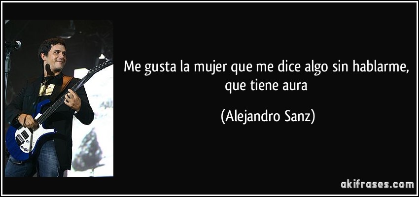 Me gusta la mujer que me dice algo sin hablarme, que tiene aura (Alejandro Sanz)
