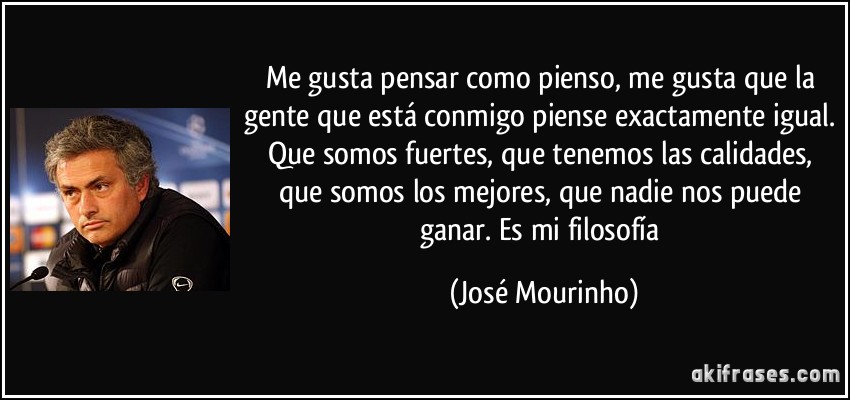 Me gusta pensar como pienso, me gusta que la gente que está conmigo piense exactamente igual. Que somos fuertes, que tenemos las calidades, que somos los mejores, que nadie nos puede ganar. Es mi filosofía (José Mourinho)