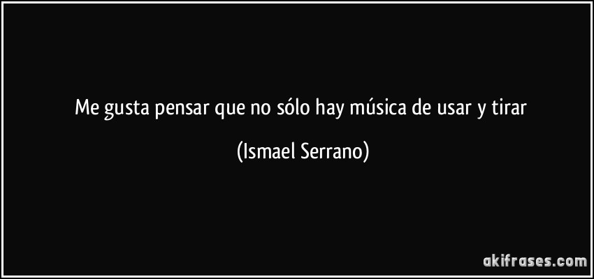 Me gusta pensar que no sólo hay música de usar y tirar (Ismael Serrano)