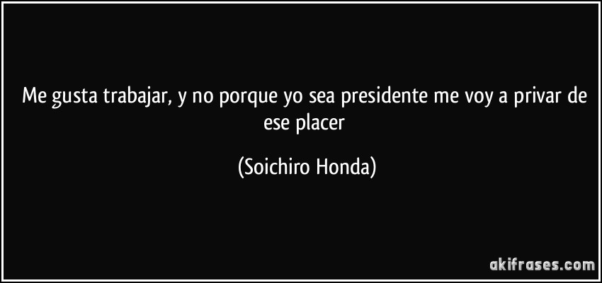 Me gusta trabajar, y no porque yo sea presidente me voy a privar de ese placer (Soichiro Honda)