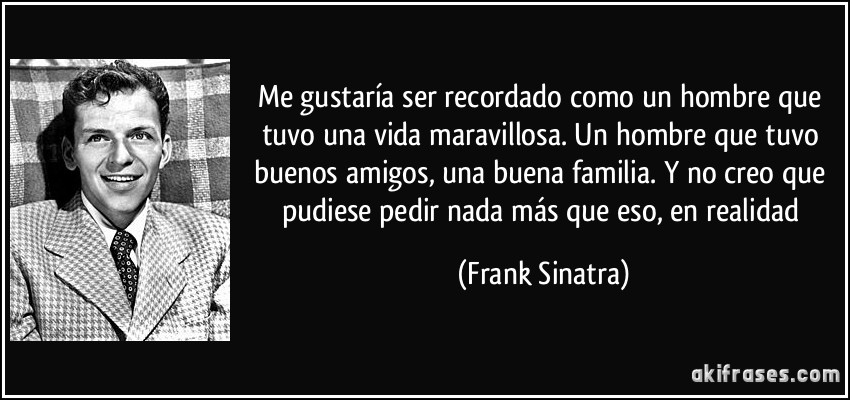 Me gustaría ser recordado como un hombre que tuvo una vida maravillosa. Un hombre que tuvo buenos amigos, una buena familia. Y no creo que pudiese pedir nada más que eso, en realidad (Frank Sinatra)