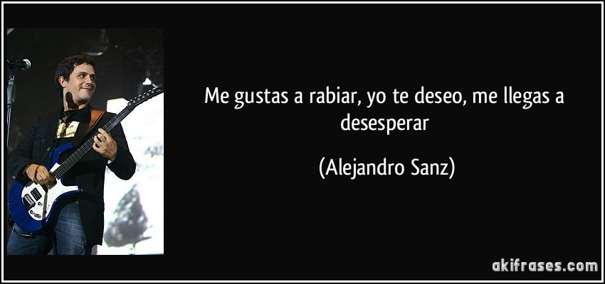 Me gustas a rabiar, yo te deseo, me llegas a desesperar (Alejandro Sanz)