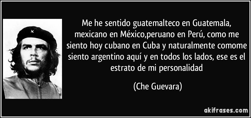 Me he sentido guatemalteco en Guatemala, mexicano en México,peruano en Perú, como me siento hoy cubano en Cuba y naturalmente comome siento argentino aquí y en todos los lados, ese es el estrato de mi personalidad (Che Guevara)