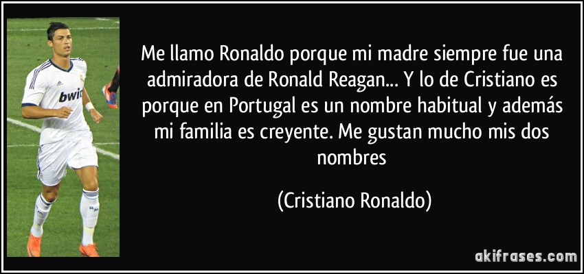 Me llamo Ronaldo porque mi madre siempre fue una admiradora de Ronald Reagan... Y lo de Cristiano es porque en Portugal es un nombre habitual y además mi familia es creyente. Me gustan mucho mis dos nombres (Cristiano Ronaldo)