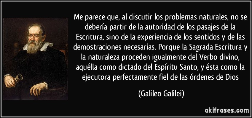 Me parece que, al discutir los problemas naturales, no se debería partir de la autoridad de los pasajes de la Escritura, sino de la experiencia de los sentidos y de las demostraciones necesarias. Porque la Sagrada Escritura y la naturaleza proceden igualmente del Verbo divino, aquélla como dictado del Espíritu Santo, y ésta como la ejecutora perfectamente fiel de las órdenes de Dios (Galileo Galilei)