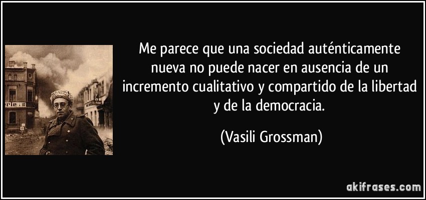 Me parece que una sociedad auténticamente nueva no puede nacer en ausencia de un incremento cualitativo y compartido de la libertad y de la democracia. (Vasili Grossman)
